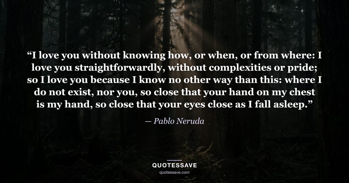 “I love you without knowing how, or when, or from where: I love you straightforwardly, without complexities or pride; so I love you because I know no other way than this: where I do not exist, nor you, so close that your hand on my chest is my hand, so close that your eyes close as I fall asleep.” — Pablo Neruda