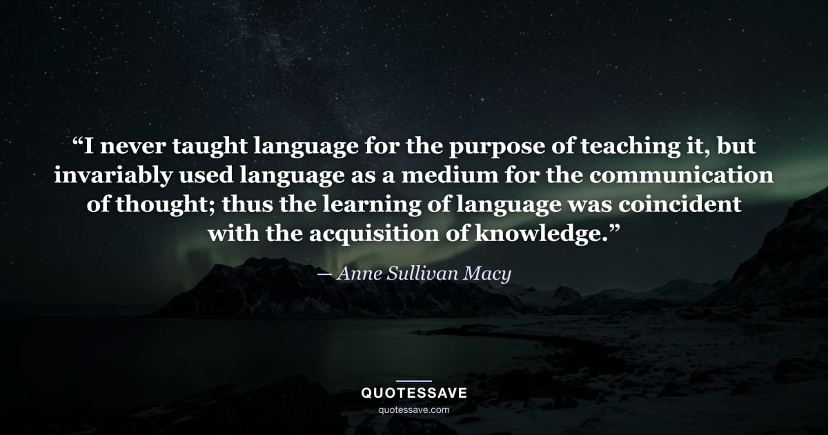 “I never taught language for the purpose of teaching it, but invariably used language as a medium for the communication of thought; thus the learning of language was coincident with the acquisition of knowledge.” — Anne Sullivan Macy