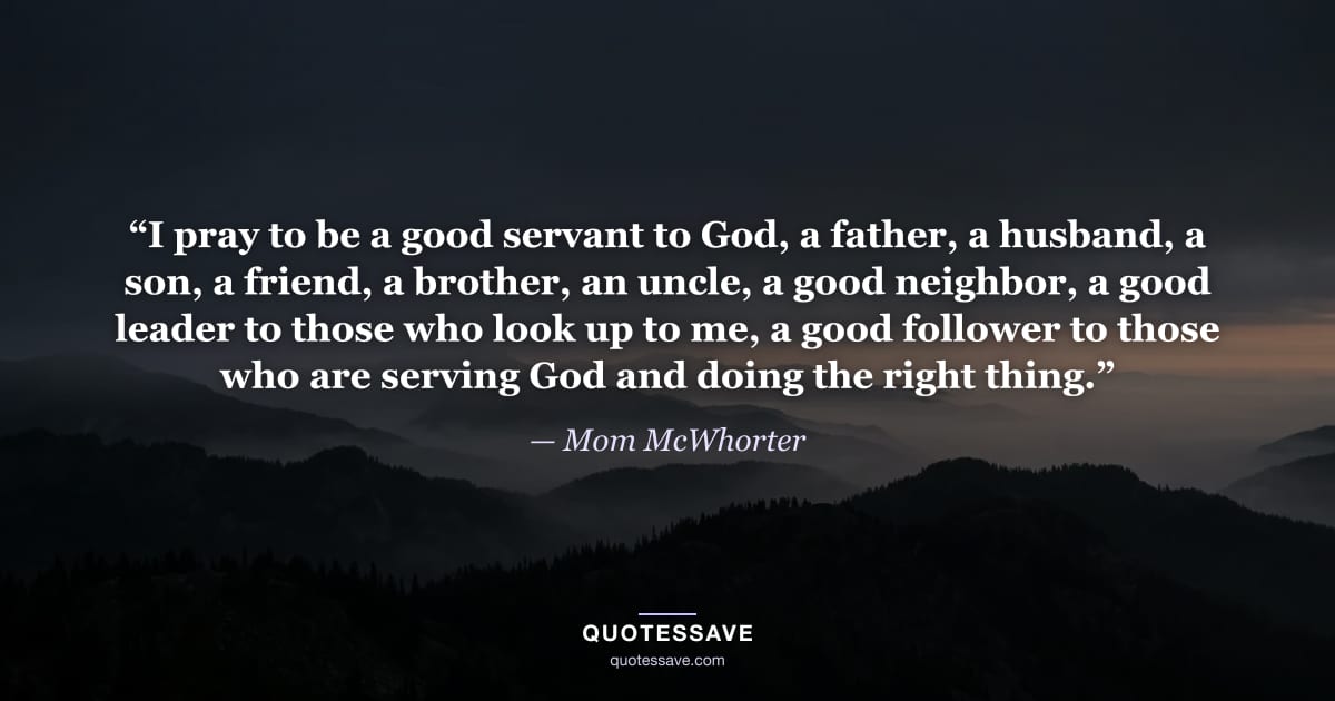 “I pray to be a good servant to God, a father, a husband, a son, a friend, a brother, an uncle, a good neighbor, a good leader to those who look up to me, a good follower to those who are serving God and doing the right thing.” — Mom McWhorter