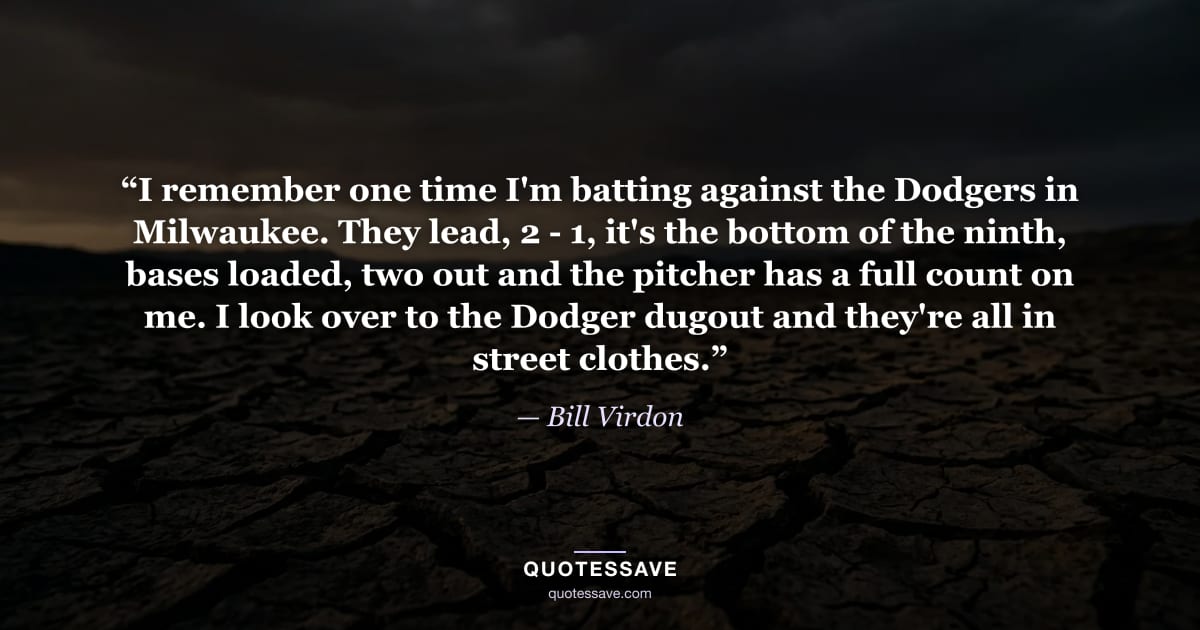 “I remember one time I'm batting against the Dodgers in Milwaukee. They lead, 2 - 1, it's the bottom of the ninth, bases loaded, two out and the pitcher has a full count on me. I look over to the Dodger dugout and they're all in street clothes.” — Bill Virdon