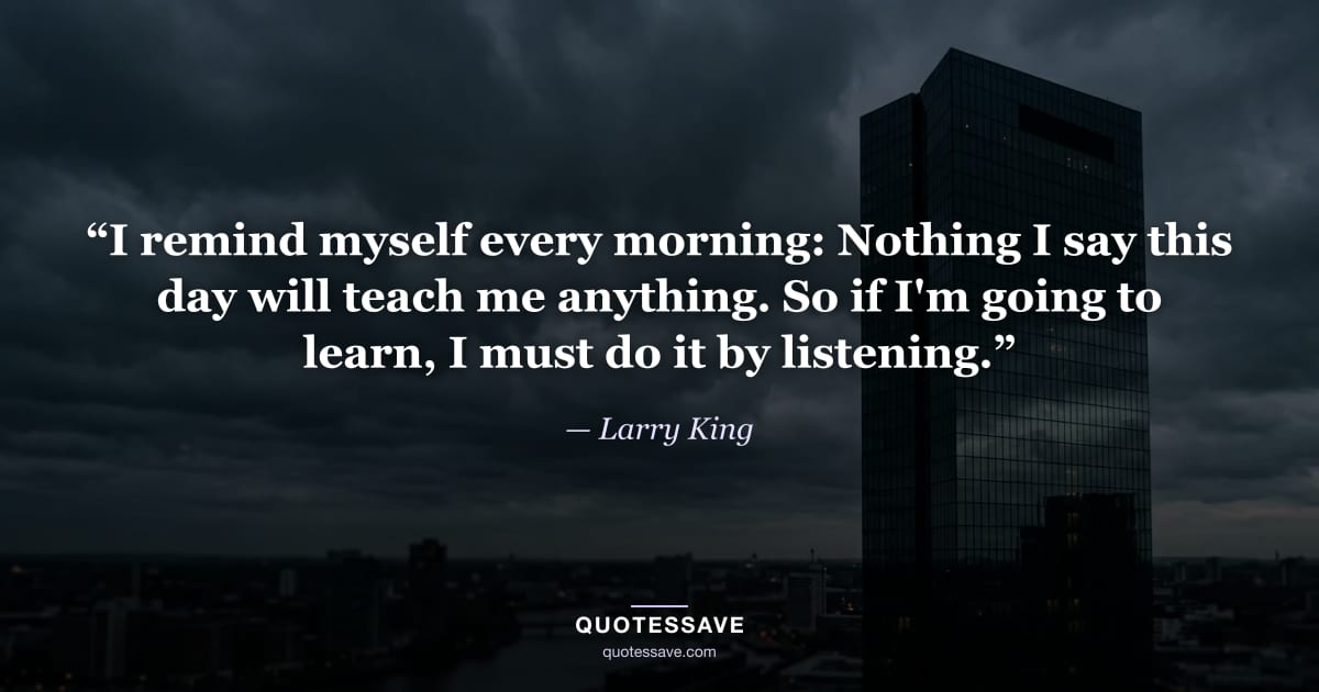 “I remind myself every morning: Nothing I say this day will teach me anything. So if I'm going to learn, I must do it by listening.” — Larry King