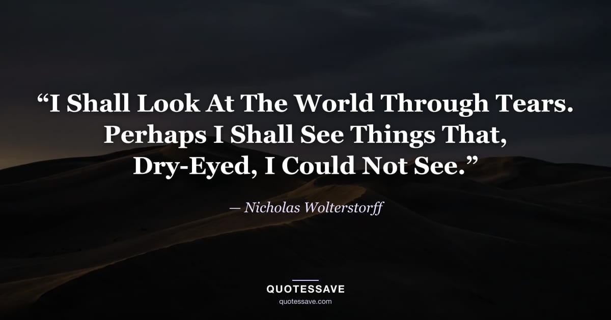 “I Shall Look At The World Through Tears. Perhaps I Shall See Things That, Dry-Eyed, I Could Not See.” — Nicholas Wolterstorff