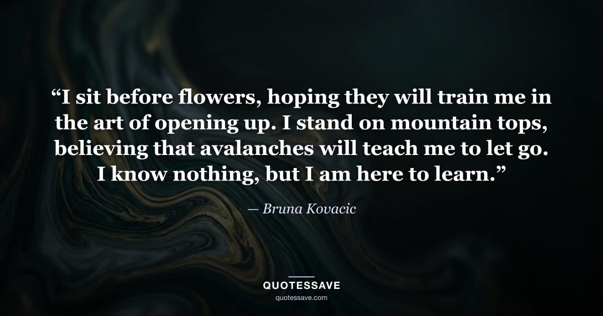 “I sit before flowers, hoping they will train me in the art of opening up. I stand on mountain tops, believing that avalanches will teach me to let go. I know nothing, but I am here to learn.” — Bruna Kovacic