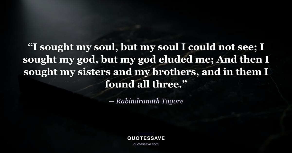 “I sought my soul, but my soul I could not see; I sought my god, but my god eluded me; And then I sought my sisters and my brothers, and in them I found all three.” — Rabindranath Tagore