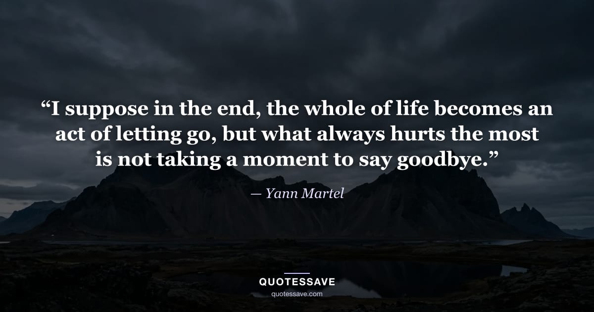 “I suppose in the end, the whole of life becomes an act of letting go, but what always hurts the most is not taking a moment to say goodbye.” — Yann Martel