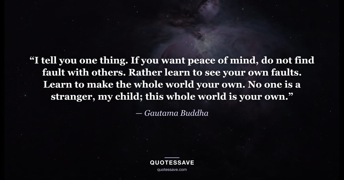 “I tell you one thing. If you want peace of mind, do not find fault with others. Rather learn to see your own faults. Learn to make the whole world your own. No one is a stranger, my child; this whole world is your own.” — Gautama Buddha