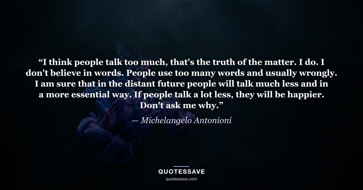“I think people talk too much, that's the truth of the matter. I do. I don't believe in words. People use too many words and usually wrongly. I am sure that in the distant future people will talk much less and in a more essential way. If people talk a lot less, they will be happier. Don't ask me why.” — Michelangelo Antonioni