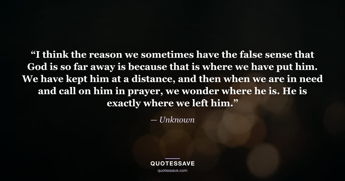 “I think the reason we sometimes have the false sense that God is so far away is because that is where we have put him. We have kept him at a distance, and then when we are in need and call on him in prayer, we wonder where he is. He is exactly where we left him.” — Unknown