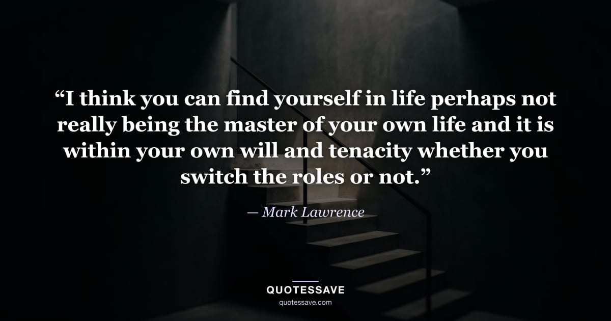 “I think you can find yourself in life perhaps not really being the master of your own life and it is within your own will and tenacity whether you switch the roles or not.” — Mark Lawrence
