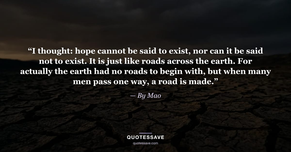 “I thought: hope cannot be said to exist, nor can it be said not to exist. It is just like roads across the earth. For actually the earth had no roads to begin with, but when many men pass one way, a road is made.” — By Mao