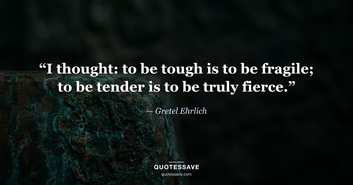 “I thought: to be tough is to be fragile; to be tender is to be truly fierce.” — Gretel Ehrlich