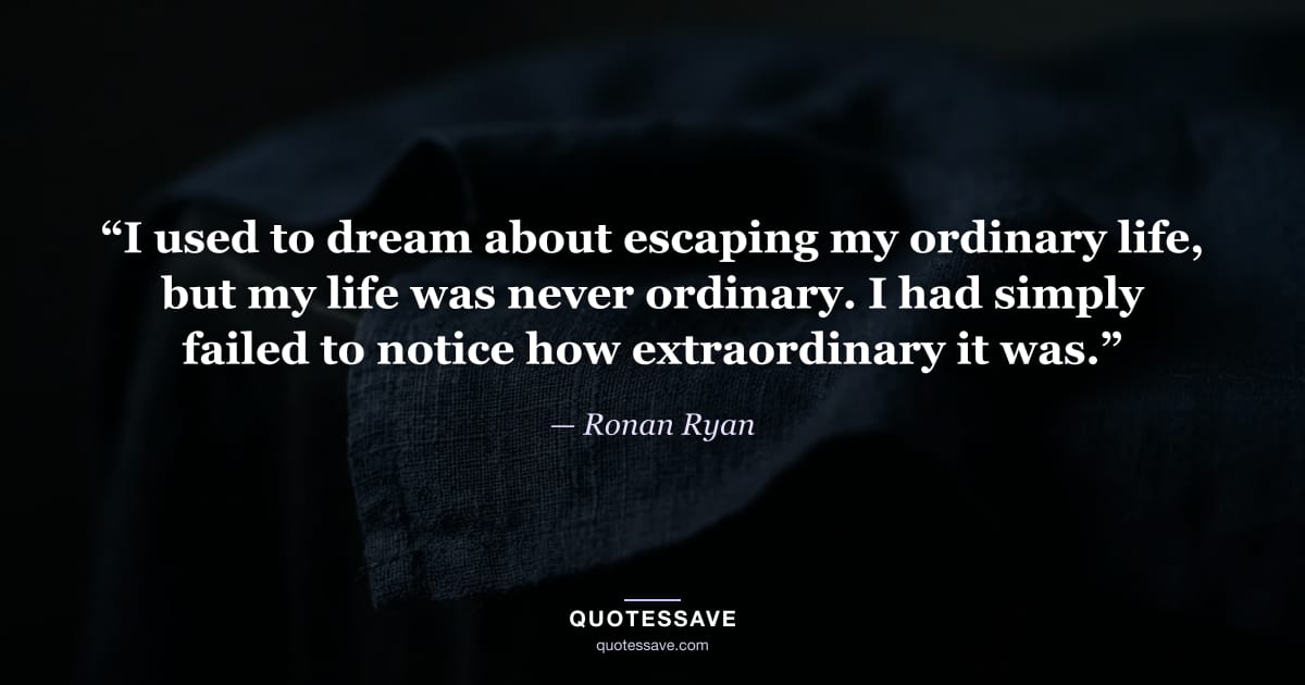 “I used to dream about escaping my ordinary life, but my life was never ordinary. I had simply failed to notice how extraordinary it was.” — Ronan Ryan