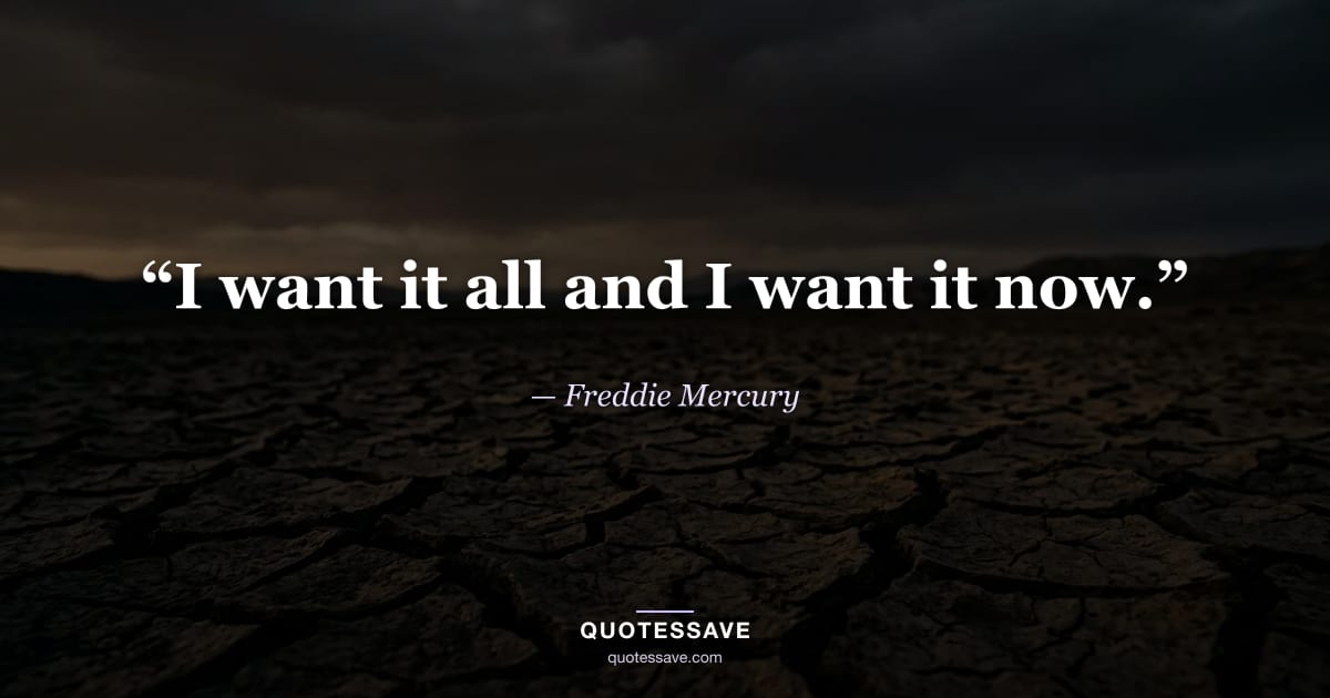 “I want it all and I want it now.” — Freddie Mercury