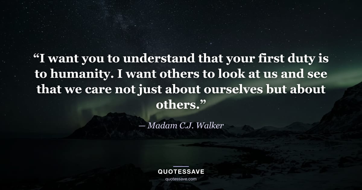 “I want you to understand that your first duty is to humanity. I want others to look at us and see that we care not just about ourselves but about others.” — Madam C.J. Walker