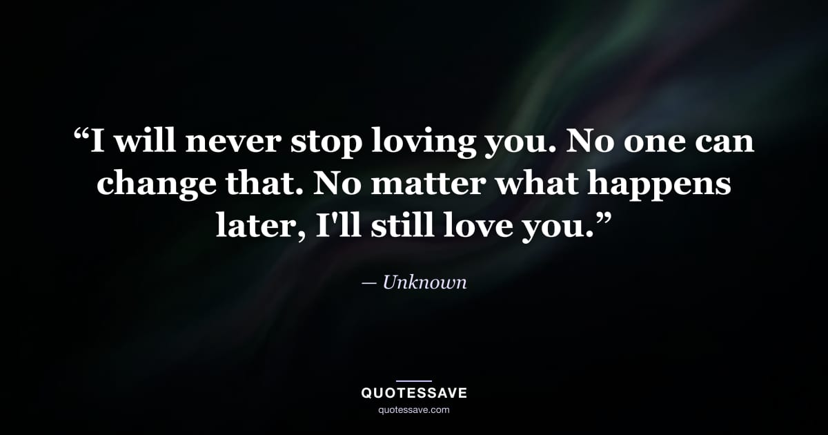 “I will never stop loving you. No one can change that. No matter what happens later, I'll still love you.” — Unknown