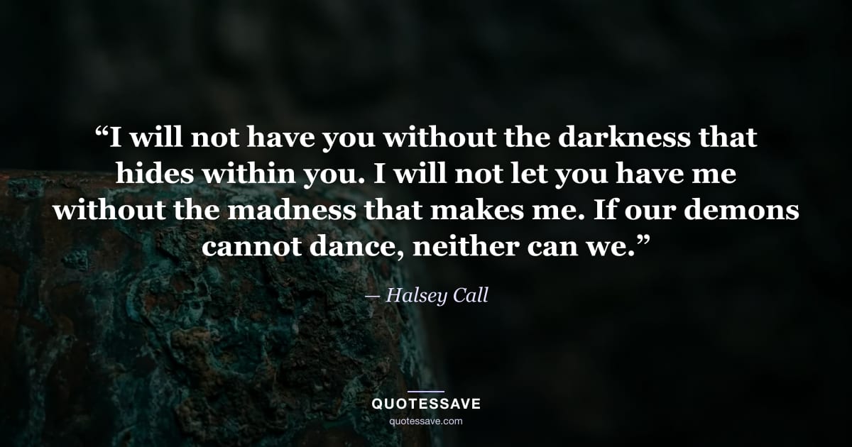 “I will not have you without the darkness that hides within you. I will not let you have me without the madness that makes me. If our demons cannot dance, neither can we.” — Halsey Call