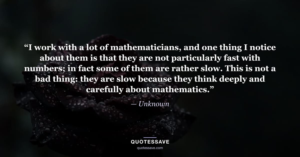 “I work with a lot of mathematicians, and one thing I notice about them is that they are not particularly fast with numbers; in fact some of them are rather slow. This is not a bad thing: they are slow because they think deeply and carefully about mathematics.” — Unknown