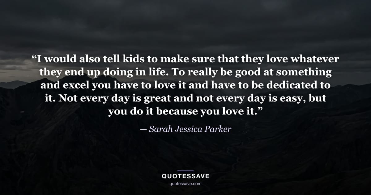 “I would also tell kids to make sure that they love whatever they end up doing in life. To really be good at something and excel you have to love it and have to be dedicated to it. Not every day is great and not every day is easy, but you do it because you love it.” — Sarah Jessica Parker