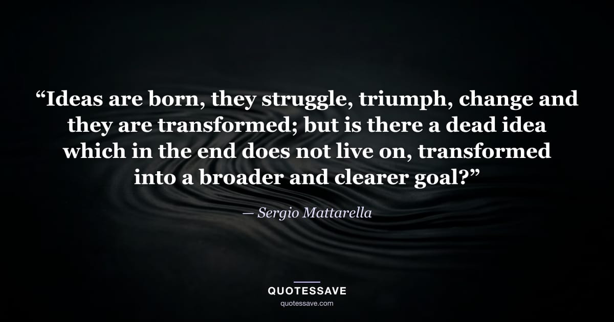 “Ideas are born, they struggle, triumph, change and they are transformed; but is there a dead idea which in the end does not live on, transformed into a broader and clearer goal?” — Sergio Mattarella