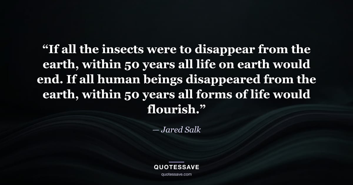 “If all the insects were to disappear from the earth, within 50 years all life on earth would end. If all human beings disappeared from the earth, within 50 years all forms of life would flourish.” — Jared Salk