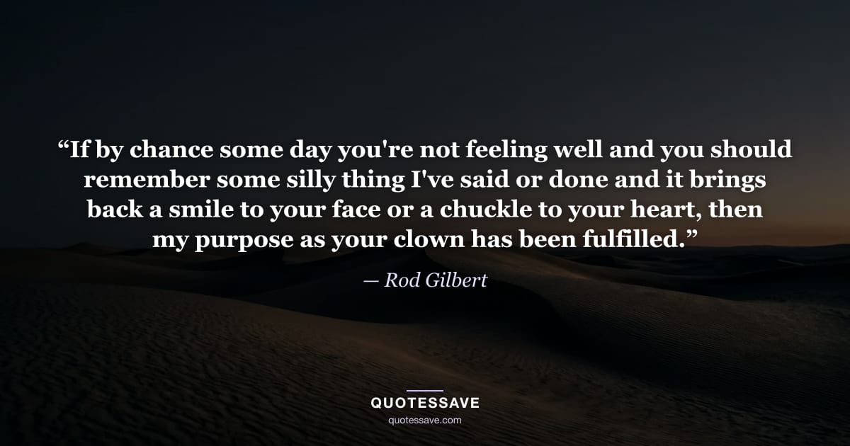 “If by chance some day you're not feeling well and you should remember some silly thing I've said or done and it brings back a smile to your face or a chuckle to your heart, then my purpose as your clown has been fulfilled.” — Rod Gilbert