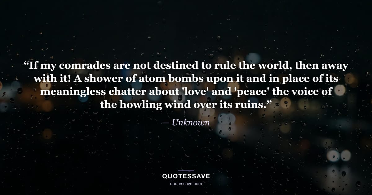 “If my comrades are not destined to rule the world, then away with it! A shower of atom bombs upon it and in place of its meaningless chatter about 'love' and 'peace' the voice of the howling wind over its ruins.” — Unknown