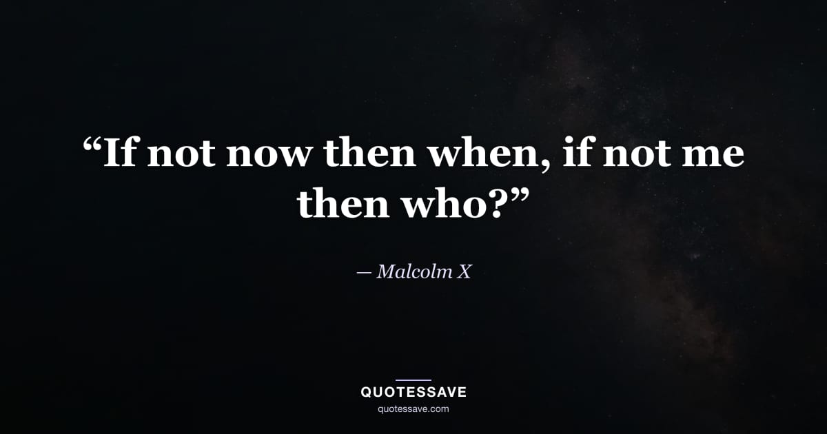 “If not now then when, if not me then who?” — Malcolm X