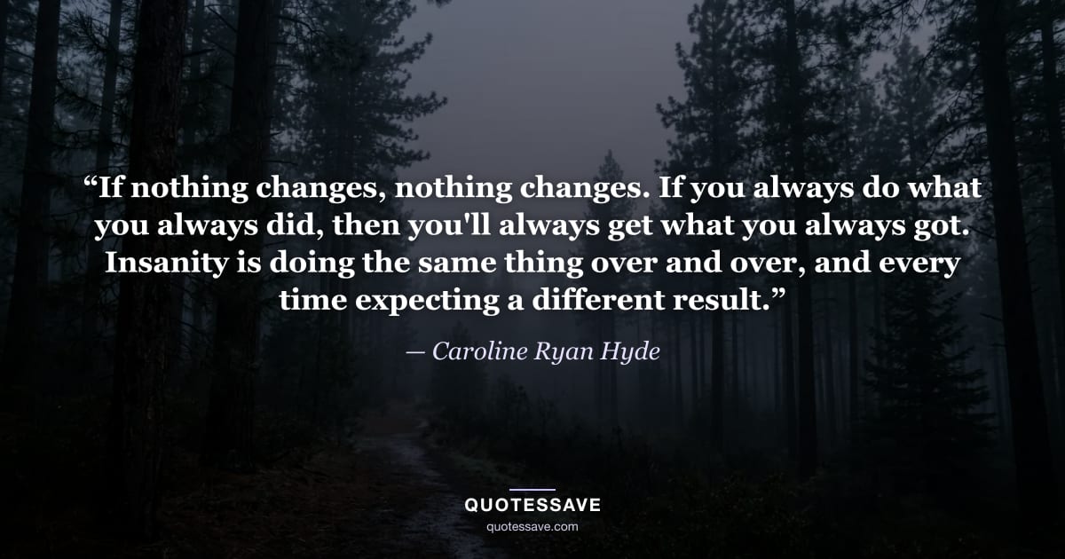 “If nothing changes, nothing changes. If you always do what you always did, then you'll always get what you always got. Insanity is doing the same thing over and over, and every time expecting a different result.” — Caroline Ryan Hyde