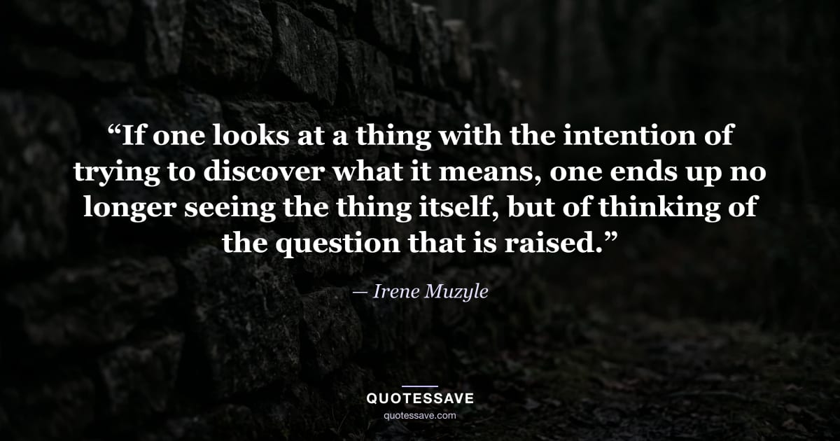 “If one looks at a thing with the intention of trying to discover what it means, one ends up no longer seeing the thing itself, but of thinking of the question that is raised.” — Irene Muzyle
