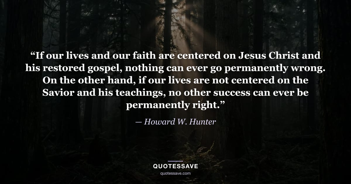 “If our lives and our faith are centered on Jesus Christ and his restored gospel, nothing can ever go permanently wrong. On the other hand, if our lives are not centered on the Savior and his teachings, no other success can ever be permanently right.” — Howard W. Hunter