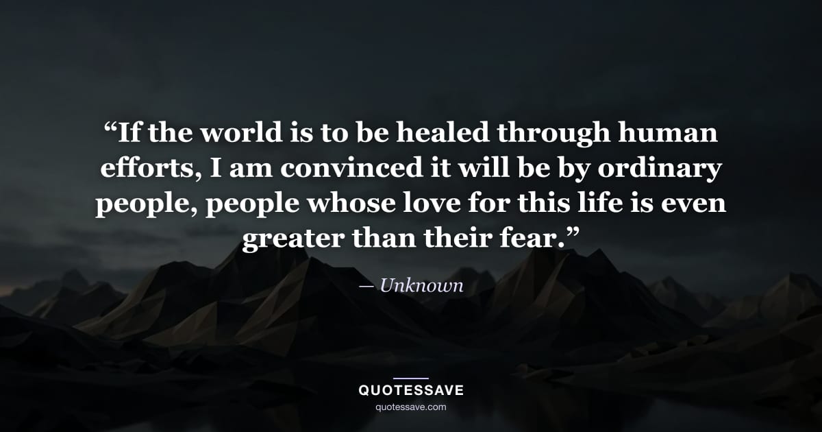 “If the world is to be healed through human efforts, I am convinced it will be by ordinary people, people whose love for this life is even greater than their fear.” — Unknown