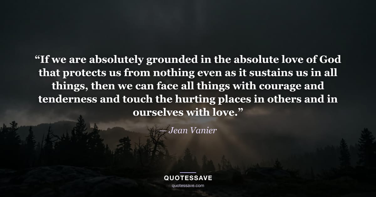 “If we are absolutely grounded in the absolute love of God that protects us from nothing even as it sustains us in all things, then we can face all things with courage and tenderness and touch the hurting places in others and in ourselves with love.” — Jean Vanier