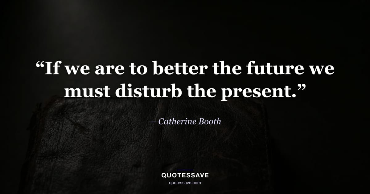 “If we are to better the future we must disturb the present.” — Catherine Booth