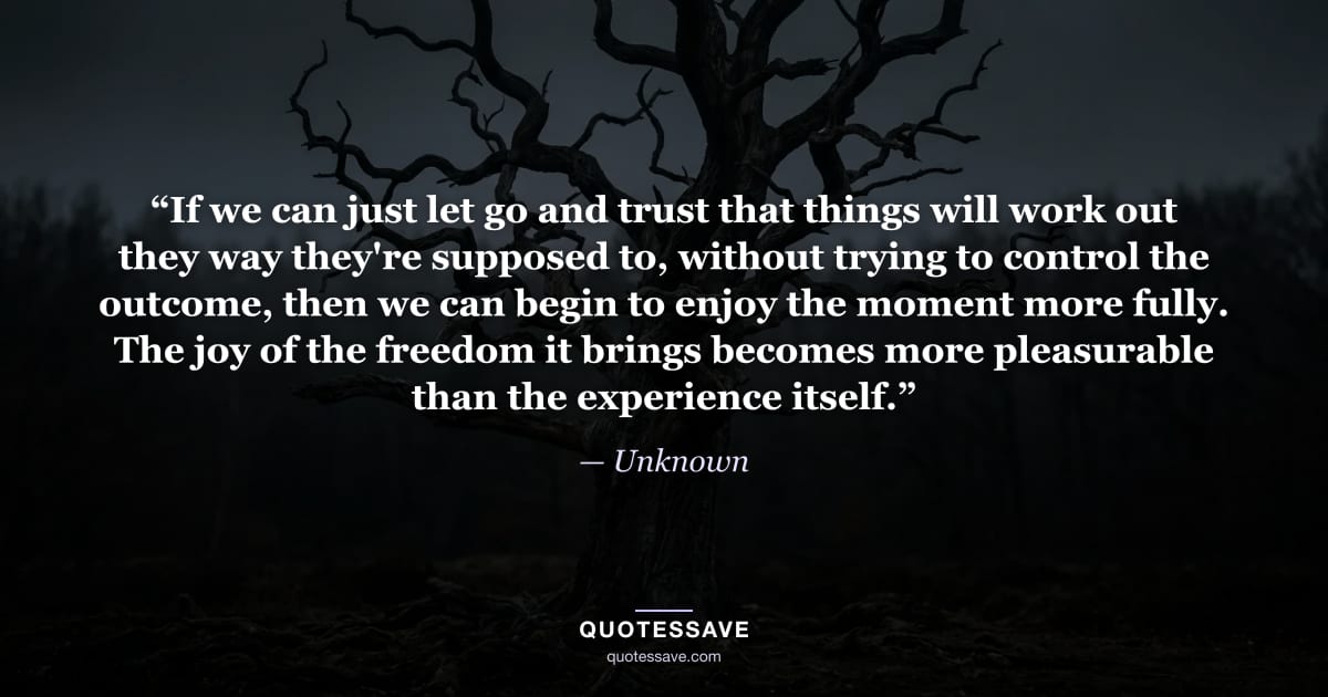 “If we can just let go and trust that things will work out they way they're supposed to, without trying to control the outcome, then we can begin to enjoy the moment more fully. The joy of the freedom it brings becomes more pleasurable than the experience itself.” — Unknown