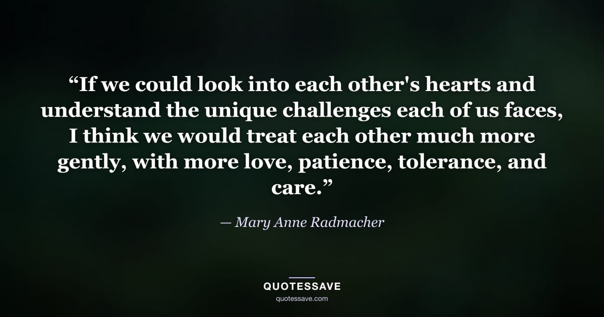 “If we could look into each other's hearts and understand the unique challenges each of us faces, I think we would treat each other much more gently, with more love, patience, tolerance, and care.” — Mary Anne Radmacher