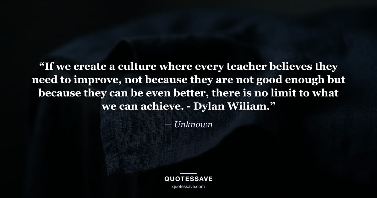 “If we create a culture where every teacher believes they need to improve, not because they are not good enough but because they can be even better, there is no limit to what we can achieve. - Dylan Wiliam.” — Unknown
