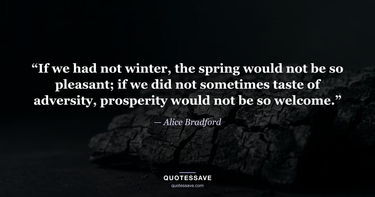 “If we had not winter, the spring would not be so pleasant; if we did not sometimes taste of adversity, prosperity would not be so welcome.” — Alice Bradford