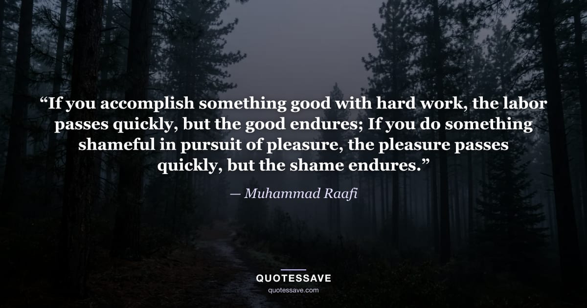 “If you accomplish something good with hard work, the labor passes quickly, but the good endures; If you do something shameful in pursuit of pleasure, the pleasure passes quickly, but the shame endures.” — Muhammad Raafi