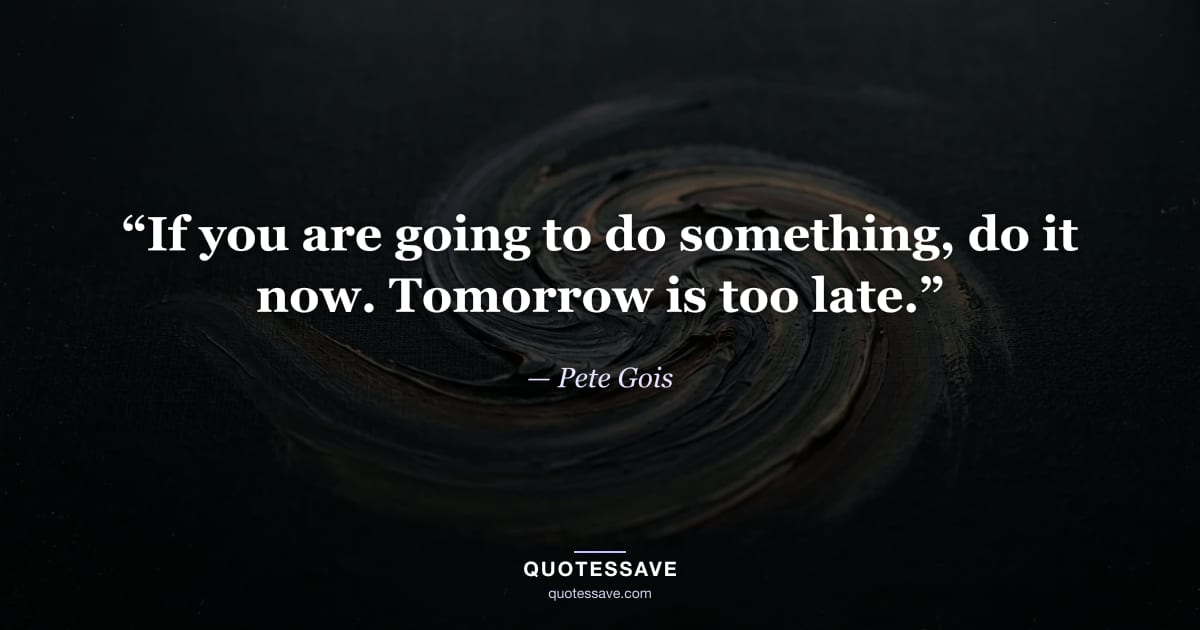 “If you are going to do something, do it now. Tomorrow is too late.” — Pete Gois