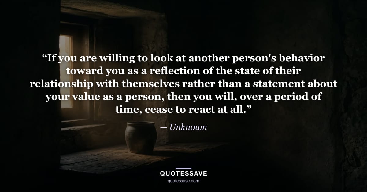 “If you are willing to look at another person's behavior toward you as a reflection of the state of their relationship with themselves rather than a statement about your value as a person, then you will, over a period of time, cease to react at all.” — Unknown