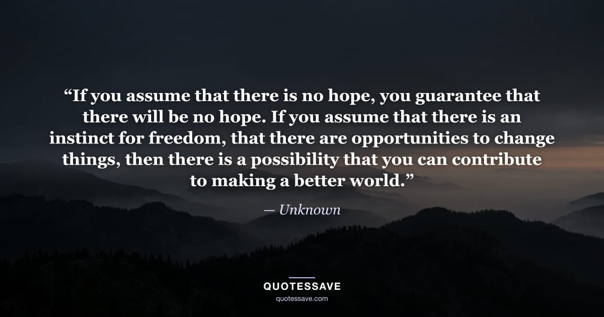 “If you assume that there is no hope, you guarantee that there will be no hope. If you assume that there is an instinct for freedom, that there are opportunities to change things, then there is a possibility that you can contribute to making a better world.” — Unknown