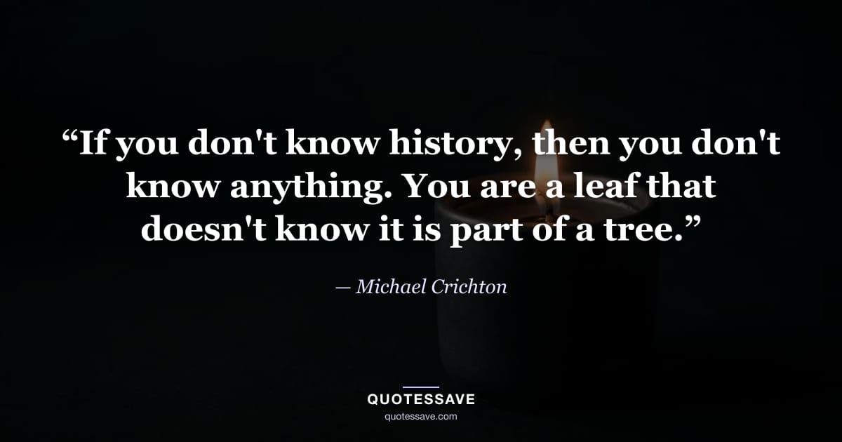 “If you don't know history, then you don't know anything. You are a leaf that doesn't know it is part of a tree.” — Michael Crichton