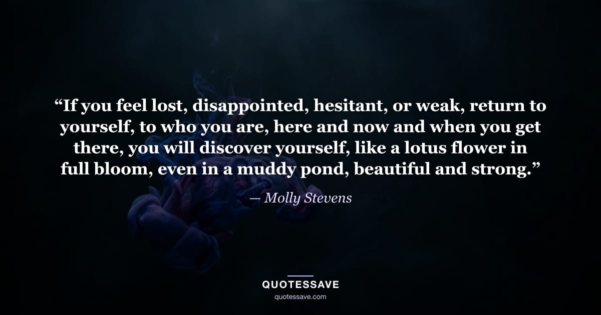 “If you feel lost, disappointed, hesitant, or weak, return to yourself, to who you are, here and now and when you get there, you will discover yourself, like a lotus flower in full bloom, even in a muddy pond, beautiful and strong.” — Molly Stevens
