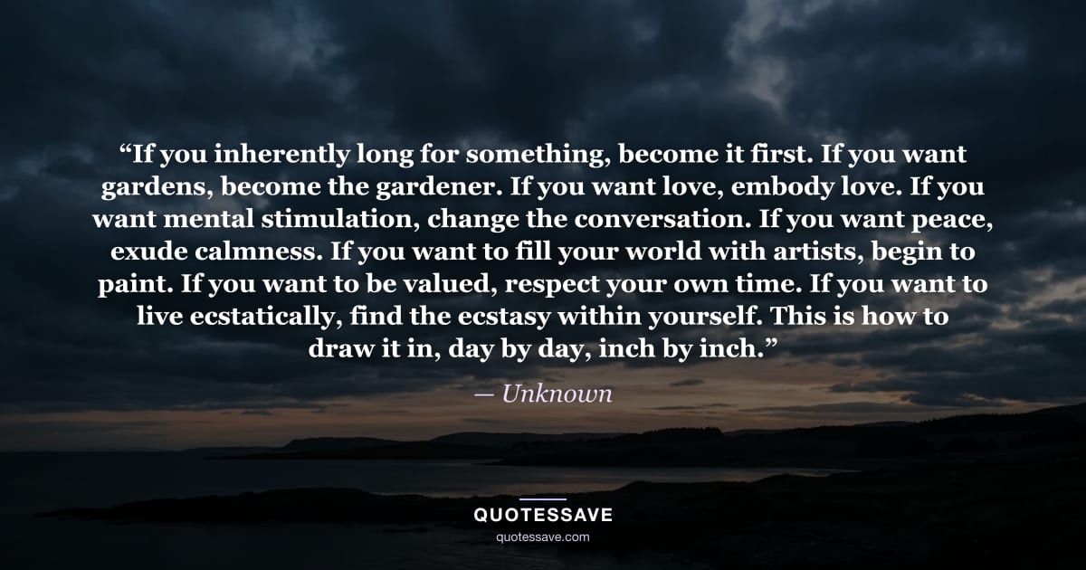 “If you inherently long for something, become it first. If you want gardens, become the gardener. If you want love, embody love. If you want mental stimulation, change the conversation. If you want peace, exude calmness. If you want to fill your world with artists, begin to paint. If you want to be valued, respect your own time. If you want to live ecstatically, find the ecstasy within yourself. This is how to draw it in, day by day, inch by inch.” — Unknown