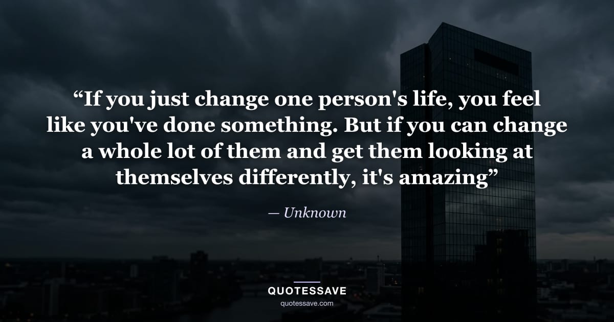 “If you just change one person's life, you feel like you've done something. But if you can change a whole lot of them and get them looking at themselves differently, it's amazing” — Unknown
