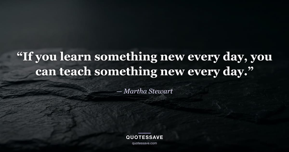 “If you learn something new every day, you can teach something new every day.” — Martha Stewart