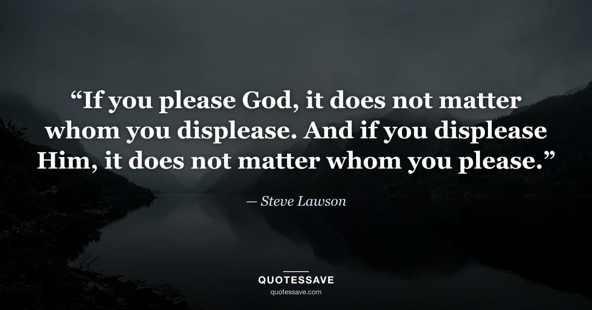 “If you please God, it does not matter whom you displease. And if you displease Him, it does not matter whom you please.” — Steve Lawson