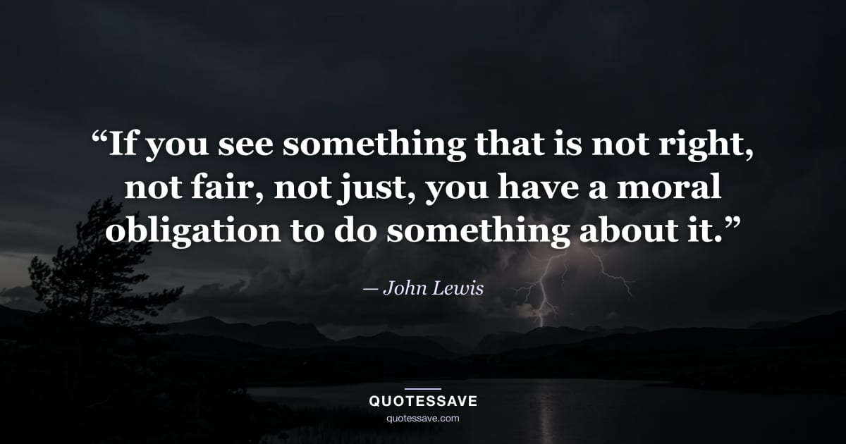 “If you see something that is not right, not fair, not just, you have a moral obligation to do something about it.” — John Lewis