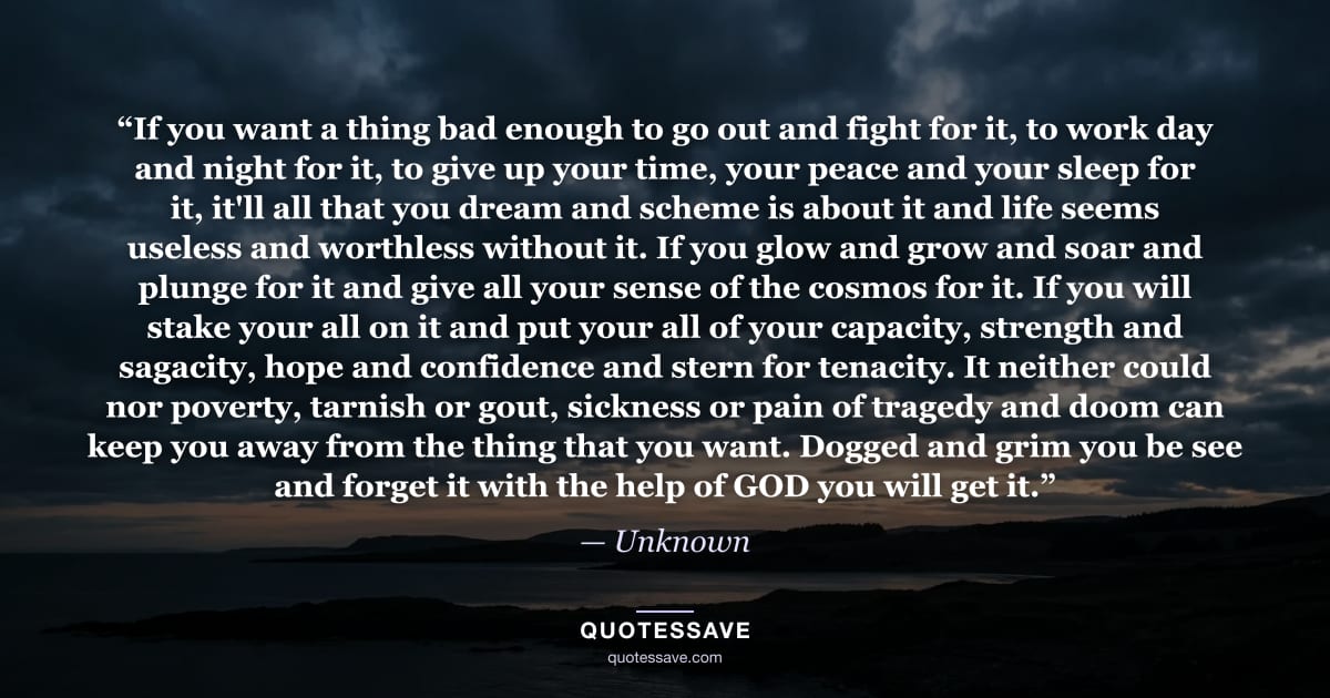 “If you want a thing bad enough to go out and fight for it, to work day and night for it, to give up your time, your peace and your sleep for it, it'll all that you dream and scheme is about it and life seems useless and worthless without it. If you glow and grow and soar and plunge for it and give all your sense of the cosmos for it. If you will stake your all on it and put your all of your capacity, strength and sagacity, hope and confidence and stern for tenacity. It neither could nor poverty, tarnish or gout, sickness or pain of tragedy and doom can keep you away from the thing that you want. Dogged and grim you be see and forget it with the help of GOD you will get it.” — Unknown