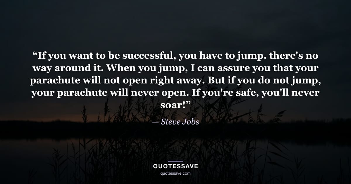 “If you want to be successful, you have to jump. there's no way around it. When you jump, I can assure you that your parachute will not open right away. But if you do not jump, your parachute will never open. If you're safe, you'll never soar!” — Steve Jobs